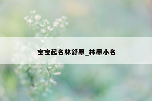 宝宝起名林舒墨_林墨小名 - 第 1 张图片 - 新易生活风水网