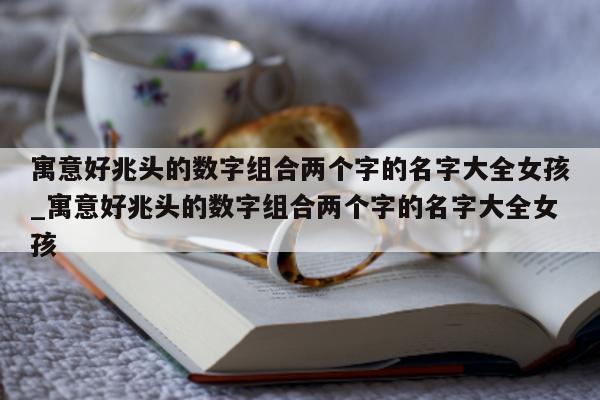 寓意好兆头的数字组合两个字的名字大全女孩_寓意好兆头的数字组合两个字的名字大全女孩 - 第 1 张图片 - 新易生活风水网