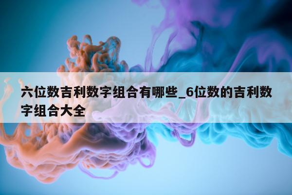 六位数吉利数字组合有哪些_6 位数的吉利数字组合大全 - 第 1 张图片 - 新易生活风水网