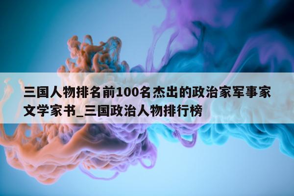 三国人物排名前 100 名杰出的政治家军事家文学家书_三国政治人物排行榜 - 第 1 张图片 - 新易生活风水网