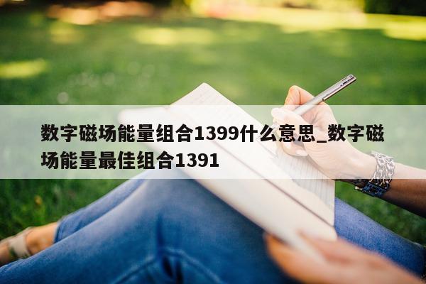 数字磁场能量组合 1399 什么意思_数字磁场能量最佳组合 1391- 第 1 张图片 - 新易生活风水网