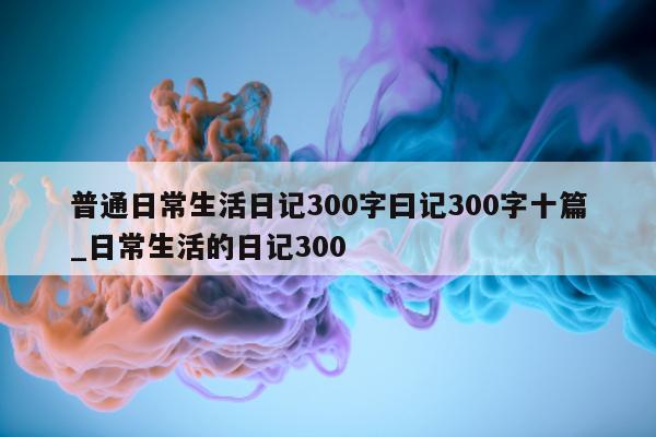 普通日常生活日记 300 字曰记 300 字十篇_日常生活的日记 300- 第 1 张图片 - 新易生活风水网