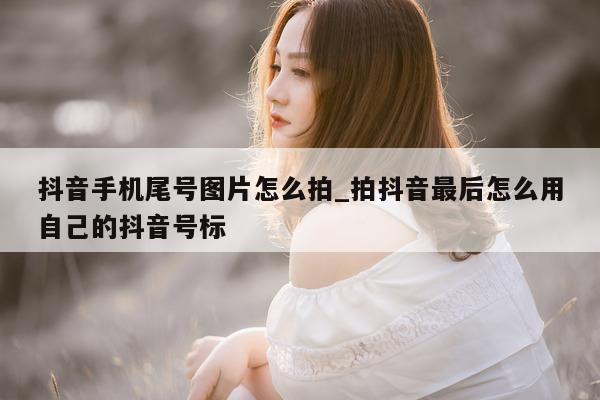 抖音手机尾号图片怎么拍_拍抖音最后怎么用自己的抖音号标 - 第 1 张图片 - 新易生活风水网