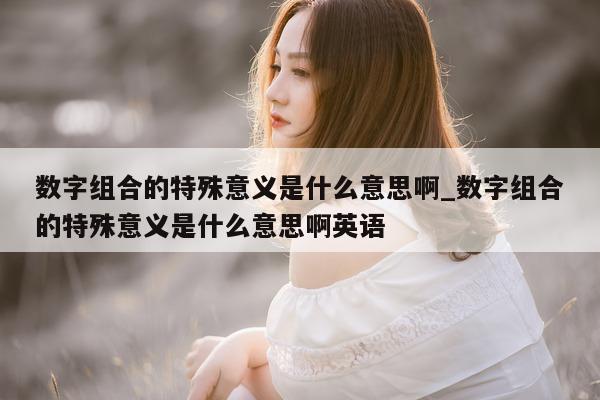 数字组合的特殊意义是什么意思啊_数字组合的特殊意义是什么意思啊英语 - 第 1 张图片 - 新易生活风水网