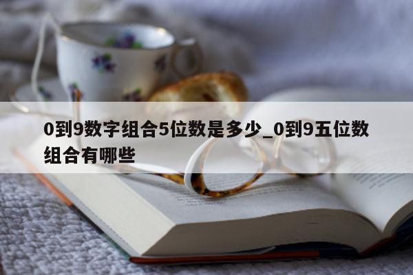 0 到 9 数字组合 5 位数是多少_0 到 9 五位数组合有哪些 - 第 1 张图片 - 新易生活风水网