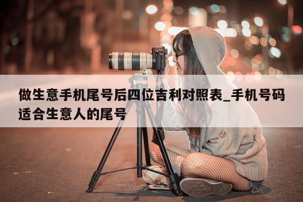 做生意手机尾号后四位吉利对照表_手机号码适合生意人的尾号 - 第 1 张图片 - 新易生活风水网