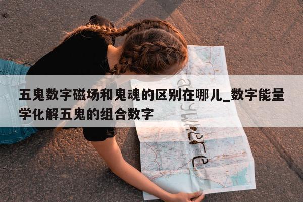 五鬼数字磁场和鬼魂的区别在哪儿_数字能量学化解五鬼的组合数字 - 第 1 张图片 - 新易生活风水网