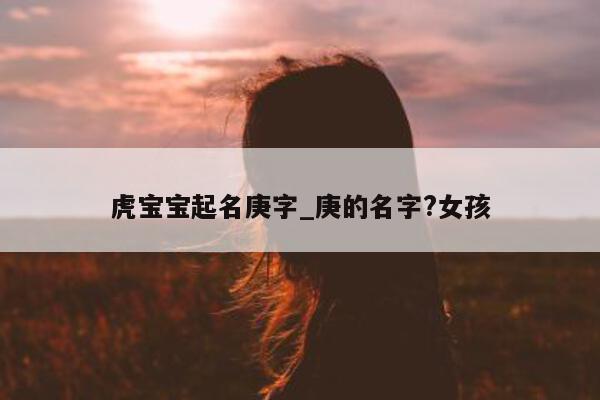 虎宝宝起名庚字_庚的名字? 女孩 - 第 1 张图片 - 新易生活风水网