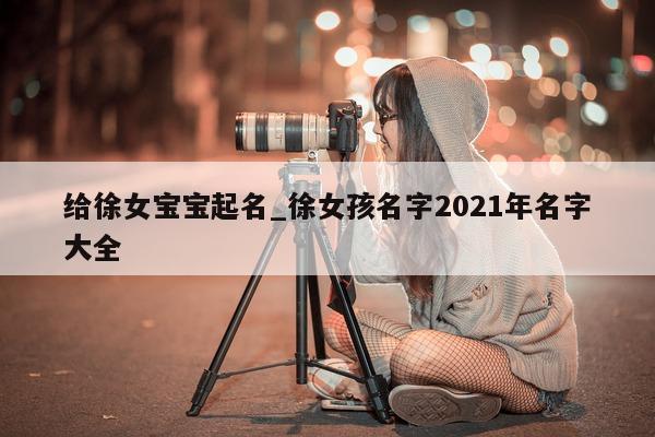 给徐女宝宝起名_徐女孩名字 2021 年名字大全 - 第 1 张图片 - 新易生活风水网