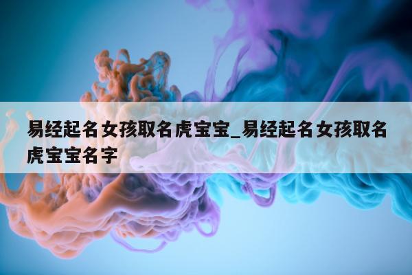 易经起名女孩取名虎宝宝_易经起名女孩取名虎宝宝名字 - 第 1 张图片 - 新易生活风水网