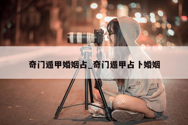 奇门遁甲婚姻占_奇门遁甲占卜婚姻 - 第 1 张图片 - 新易生活风水网