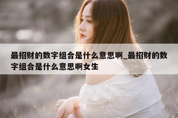 最招财的数字组合是什么意思啊_最招财的数字组合是什么意思啊女生 - 第 1 张图片 - 新易生活风水网