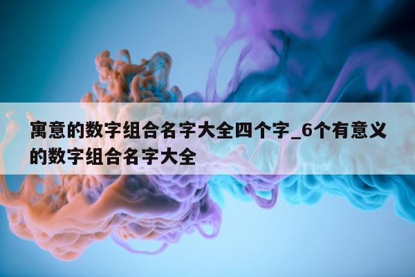 寓意的数字组合名字大全四个字_6 个有意义的数字组合名字大全 - 第 1 张图片 - 新易生活风水网