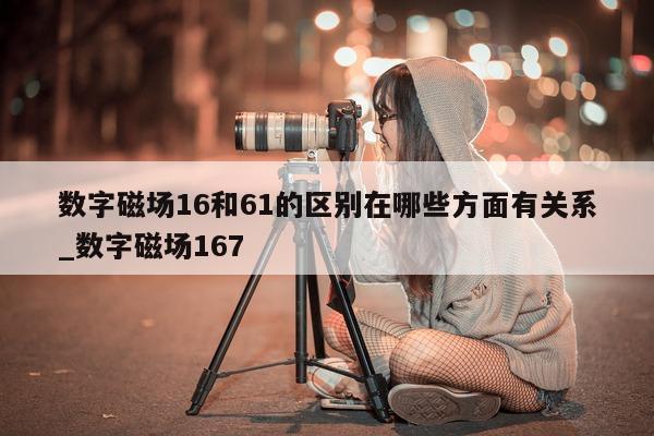 数字磁场 16 和 61 的区别在哪些方面有关系_数字磁场 167- 第 1 张图片 - 新易生活风水网