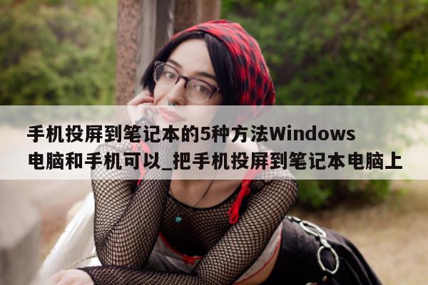 手机投屏到笔记本的 5 种方法 Windows 电脑和手机可以_把手机投屏到笔记本电脑上 - 第 1 张图片 - 新易生活风水网