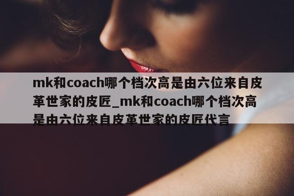 mk 和 coach 哪个档次高是由六位来自皮革世家的皮匠_mk 和 coach 哪个档次高是由六位来自皮革世家的皮匠代言 - 第 1 张图片 - 新易生活风水网