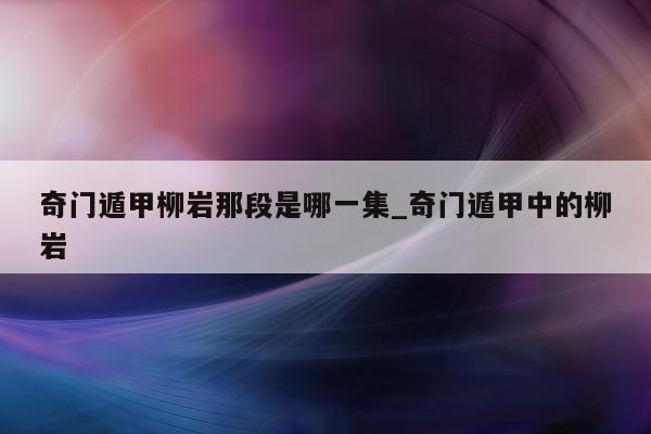 奇门遁甲柳岩那段是哪一集_奇门遁甲中的柳岩 - 第 1 张图片 - 新易生活风水网