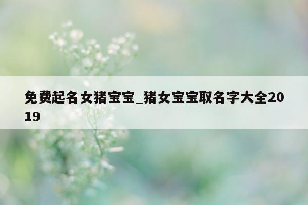 免费起名女猪宝宝_猪女宝宝取名字大全 2019- 第 1 张图片 - 新易生活风水网