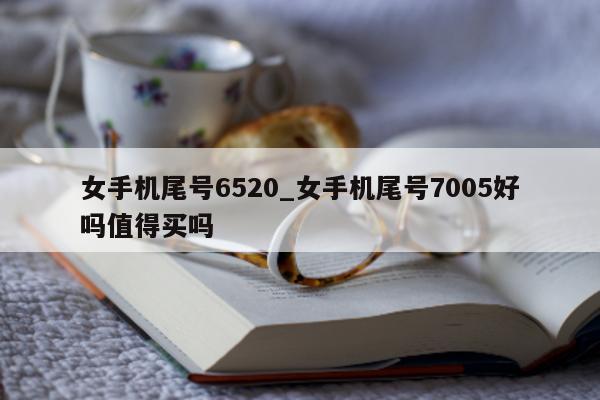 女手机尾号 6520_女手机尾号 7005 好吗值得买吗 - 第 1 张图片 - 新易生活风水网