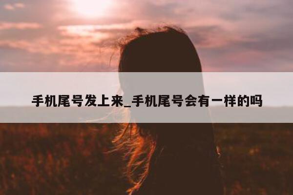 手机尾号发上来_手机尾号会有一样的吗 - 第 1 张图片 - 新易生活风水网