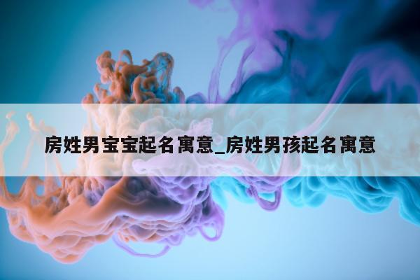 房姓男宝宝起名寓意_房姓男孩起名寓意 - 第 1 张图片 - 新易生活风水网