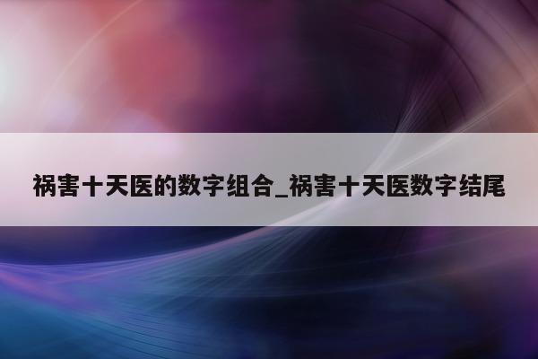 祸害十天医的数字组合_祸害十天医数字结尾 - 第 1 张图片 - 新易生活风水网