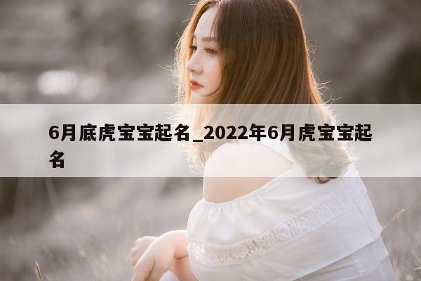 6 月底虎宝宝起名_2022 年 6 月虎宝宝起名 - 第 1 张图片 - 新易生活风水网