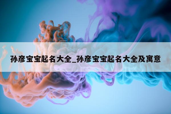 孙彦宝宝起名大全_孙彦宝宝起名大全及寓意 - 第 1 张图片 - 新易生活风水网