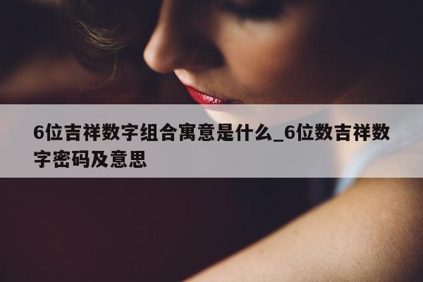 6 位吉祥数字组合寓意是什么_6 位数吉祥数字密码及意思 - 第 1 张图片 - 新易生活风水网