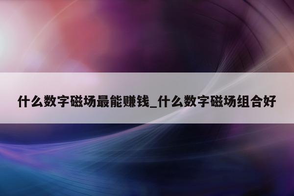 什么数字磁场最能赚钱_什么数字磁场组合好 - 第 1 张图片 - 新易生活风水网