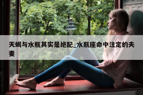 天蝎与水瓶其实是绝配_水瓶座命中注定的夫妻 - 第 1 张图片 - 新易生活风水网