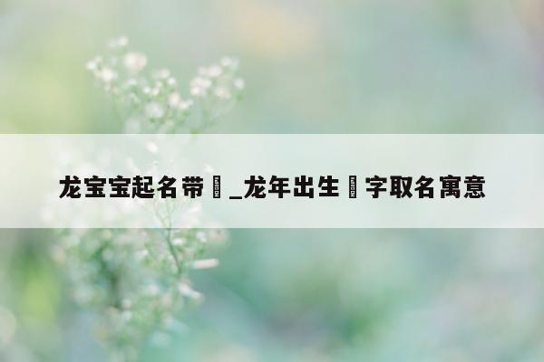 龙宝宝起名带玥_龙年出生玥字取名寓意 - 第 1 张图片 - 新易生活风水网