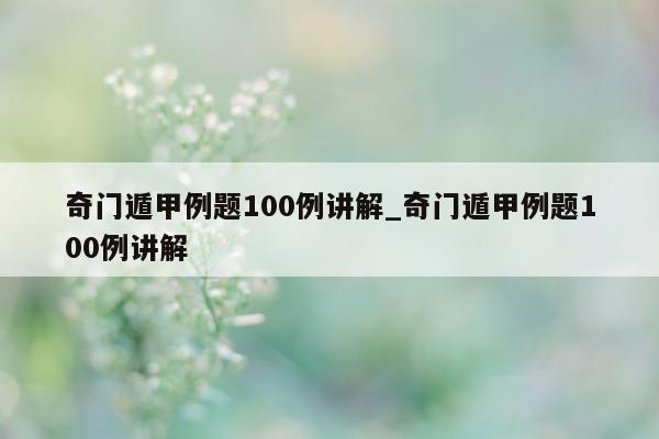 奇门遁甲例题 100 例讲解_奇门遁甲例题 100 例讲解 - 第 1 张图片 - 新易生活风水网