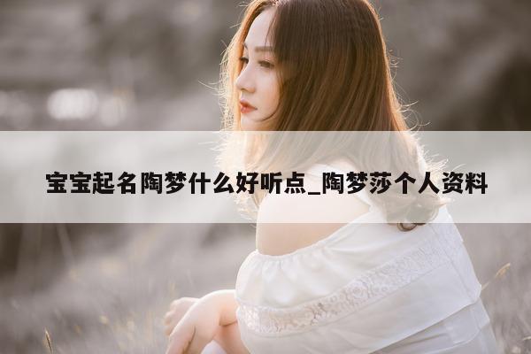 宝宝起名陶梦什么好听点_陶梦莎个人资料 - 第 1 张图片 - 新易生活风水网