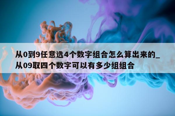 从 0 到 9 任意选 4 个数字组合怎么算出来的_从 09 取四个数字可以有多少组组合 - 第 1 张图片 - 新易生活风水网