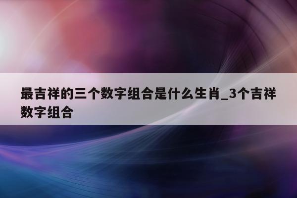 最吉祥的三个数字组合是什么生肖_3 个吉祥数字组合 - 第 1 张图片 - 新易生活风水网