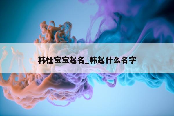 韩杜宝宝起名_韩起什么名字 - 第 1 张图片 - 新易生活风水网