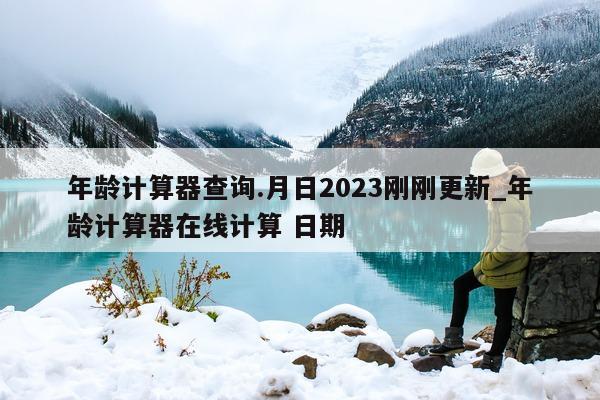 年龄计算器查询. 月日 2023 刚刚更新_年龄计算器在线计算 日期 - 第 1 张图片 - 新易生活风水网