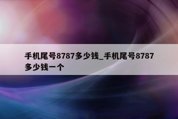 手机尾号 8787 多少钱_手机尾号 8787 多少钱一个 - 第 1 张图片 - 新易生活风水网