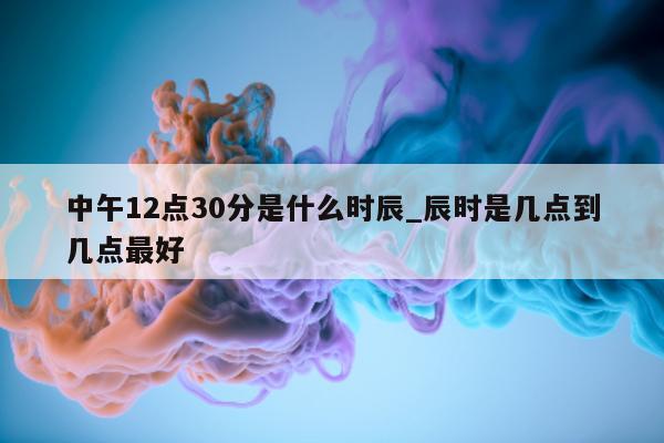 中午 12 点 30 分是什么时辰_辰时是几点到几点最好 - 第 1 张图片 - 新易生活风水网