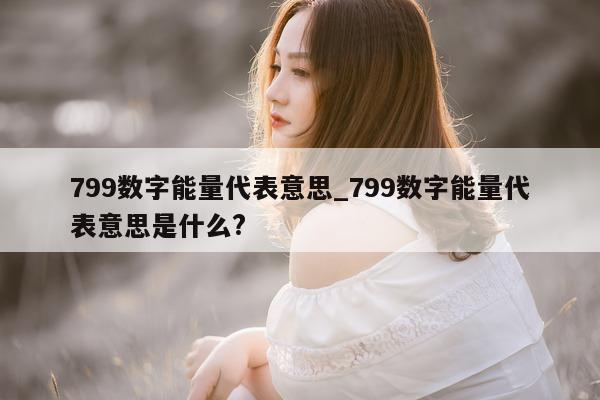 799 数字能量代表意思_799 数字能量代表意思是什么?- 第 1 张图片 - 新易生活风水网