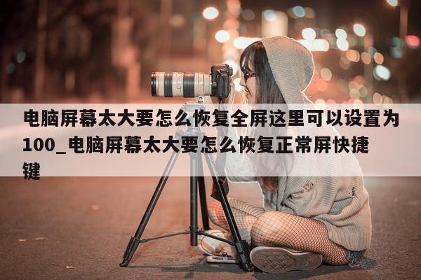 电脑屏幕太大要怎么恢复全屏这里可以设置为 100_电脑屏幕太大要怎么恢复正常屏快捷键 - 第 1 张图片 - 新易生活风水网