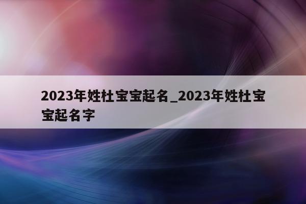 2023 年姓杜宝宝起名_2023 年姓杜宝宝起名字 - 第 1 张图片 - 新易生活风水网