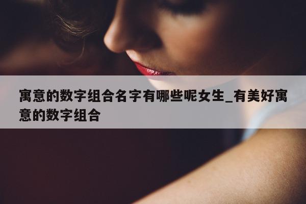 寓意的数字组合名字有哪些呢女生_有美好寓意的数字组合 - 第 1 张图片 - 新易生活风水网