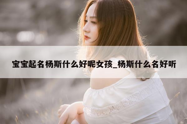 宝宝起名杨斯什么好呢女孩_杨斯什么名好听 - 第 1 张图片 - 新易生活风水网