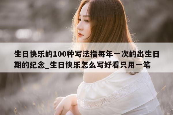 生日快乐的 100 种写法指每年一次的出生日期的纪念_生日快乐怎么写好看只用一笔 - 第 1 张图片 - 新易生活风水网