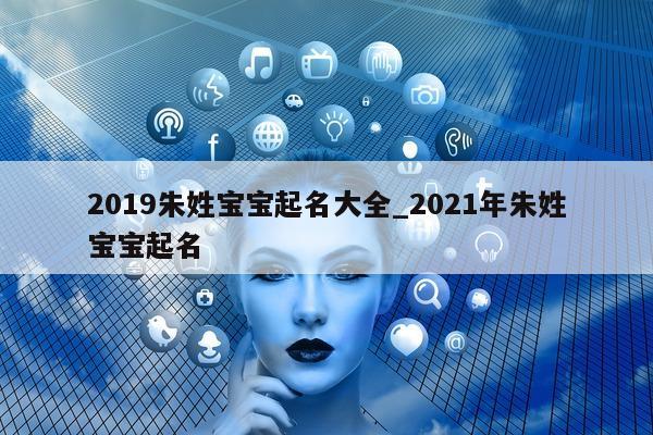 2019 朱姓宝宝起名大全_2021 年朱姓宝宝起名 - 第 1 张图片 - 新易生活风水网