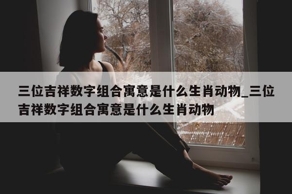 三位吉祥数字组合寓意是什么生肖动物_三位吉祥数字组合寓意是什么生肖动物 - 第 1 张图片 - 新易生活风水网