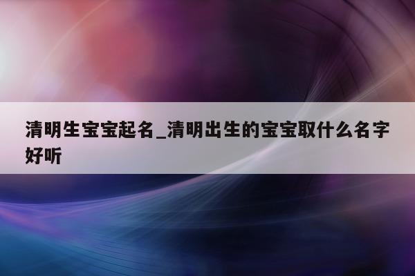 清明生宝宝起名_清明出生的宝宝取什么名字好听 - 第 1 张图片 - 新易生活风水网