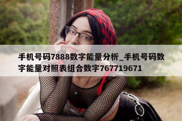 手机号码 7888 数字能量分析_手机号码数字能量对照表组合数字 767719671- 第 1 张图片 - 新易生活风水网